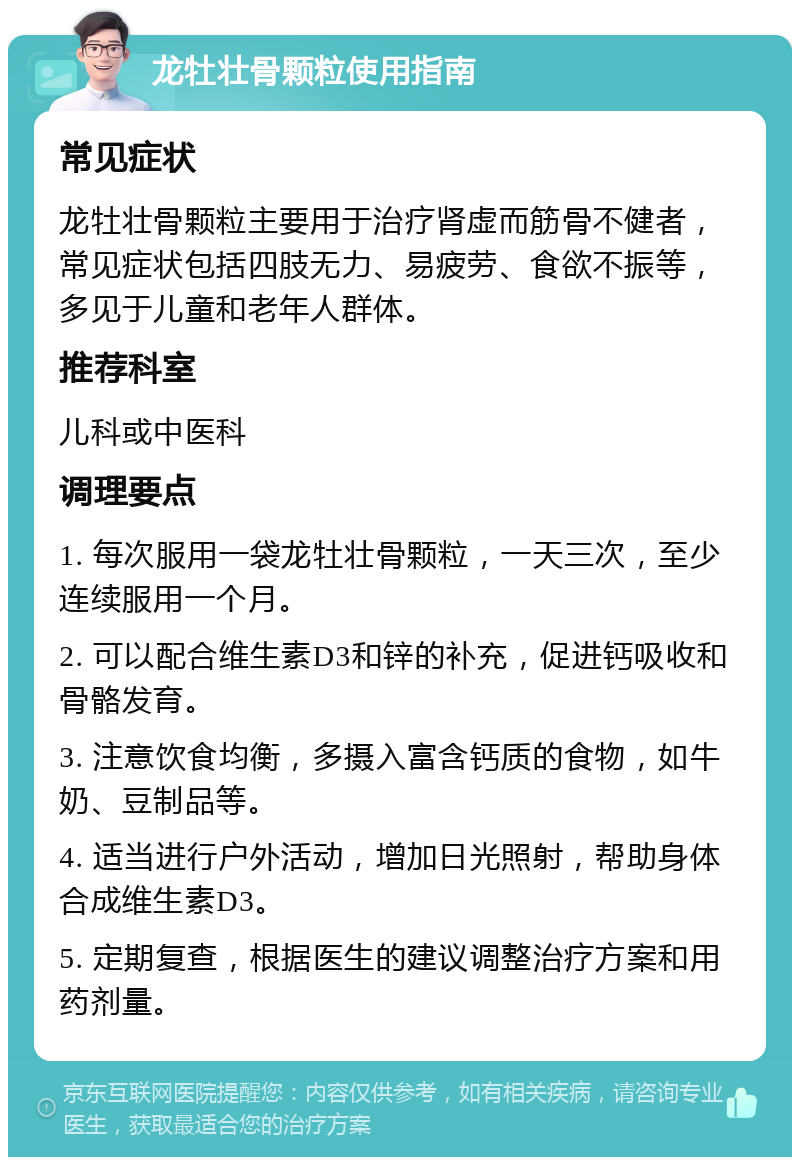 龙牡壮骨颗粒使用指南 常见症状 龙牡壮骨颗粒主要用于治疗肾虚而筋骨不健者，常见症状包括四肢无力、易疲劳、食欲不振等，多见于儿童和老年人群体。 推荐科室 儿科或中医科 调理要点 1. 每次服用一袋龙牡壮骨颗粒，一天三次，至少连续服用一个月。 2. 可以配合维生素D3和锌的补充，促进钙吸收和骨骼发育。 3. 注意饮食均衡，多摄入富含钙质的食物，如牛奶、豆制品等。 4. 适当进行户外活动，增加日光照射，帮助身体合成维生素D3。 5. 定期复查，根据医生的建议调整治疗方案和用药剂量。