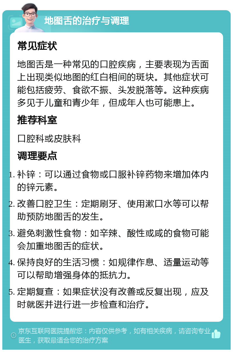 地图舌的治疗与调理 常见症状 地图舌是一种常见的口腔疾病，主要表现为舌面上出现类似地图的红白相间的斑块。其他症状可能包括疲劳、食欲不振、头发脱落等。这种疾病多见于儿童和青少年，但成年人也可能患上。 推荐科室 口腔科或皮肤科 调理要点 补锌：可以通过食物或口服补锌药物来增加体内的锌元素。 改善口腔卫生：定期刷牙、使用漱口水等可以帮助预防地图舌的发生。 避免刺激性食物：如辛辣、酸性或咸的食物可能会加重地图舌的症状。 保持良好的生活习惯：如规律作息、适量运动等可以帮助增强身体的抵抗力。 定期复查：如果症状没有改善或反复出现，应及时就医并进行进一步检查和治疗。