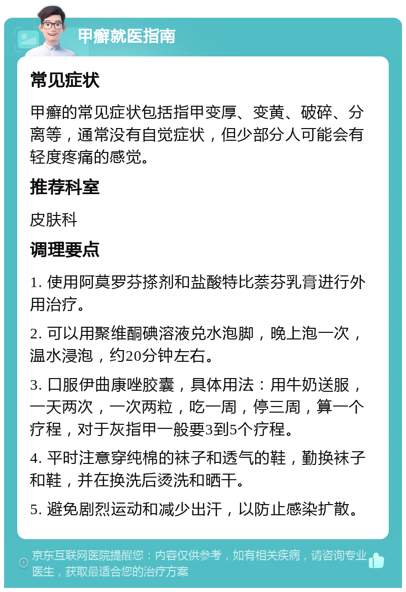 甲癣就医指南 常见症状 甲癣的常见症状包括指甲变厚、变黄、破碎、分离等，通常没有自觉症状，但少部分人可能会有轻度疼痛的感觉。 推荐科室 皮肤科 调理要点 1. 使用阿莫罗芬搽剂和盐酸特比萘芬乳膏进行外用治疗。 2. 可以用聚维酮碘溶液兑水泡脚，晚上泡一次，温水浸泡，约20分钟左右。 3. 口服伊曲康唑胶囊，具体用法：用牛奶送服，一天两次，一次两粒，吃一周，停三周，算一个疗程，对于灰指甲一般要3到5个疗程。 4. 平时注意穿纯棉的袜子和透气的鞋，勤换袜子和鞋，并在换洗后烫洗和晒干。 5. 避免剧烈运动和减少出汗，以防止感染扩散。