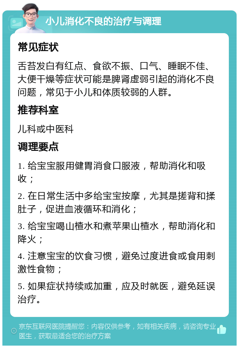 小儿消化不良的治疗与调理 常见症状 舌苔发白有红点、食欲不振、口气、睡眠不佳、大便干燥等症状可能是脾肾虚弱引起的消化不良问题，常见于小儿和体质较弱的人群。 推荐科室 儿科或中医科 调理要点 1. 给宝宝服用健胃消食口服液，帮助消化和吸收； 2. 在日常生活中多给宝宝按摩，尤其是搓背和揉肚子，促进血液循环和消化； 3. 给宝宝喝山楂水和煮苹果山楂水，帮助消化和降火； 4. 注意宝宝的饮食习惯，避免过度进食或食用刺激性食物； 5. 如果症状持续或加重，应及时就医，避免延误治疗。