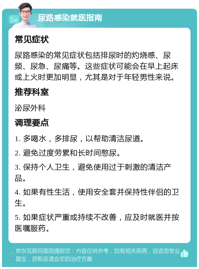 尿路感染就医指南 常见症状 尿路感染的常见症状包括排尿时的灼烧感、尿频、尿急、尿痛等。这些症状可能会在早上起床或上火时更加明显，尤其是对于年轻男性来说。 推荐科室 泌尿外科 调理要点 1. 多喝水，多排尿，以帮助清洁尿道。 2. 避免过度劳累和长时间憋尿。 3. 保持个人卫生，避免使用过于刺激的清洁产品。 4. 如果有性生活，使用安全套并保持性伴侣的卫生。 5. 如果症状严重或持续不改善，应及时就医并按医嘱服药。