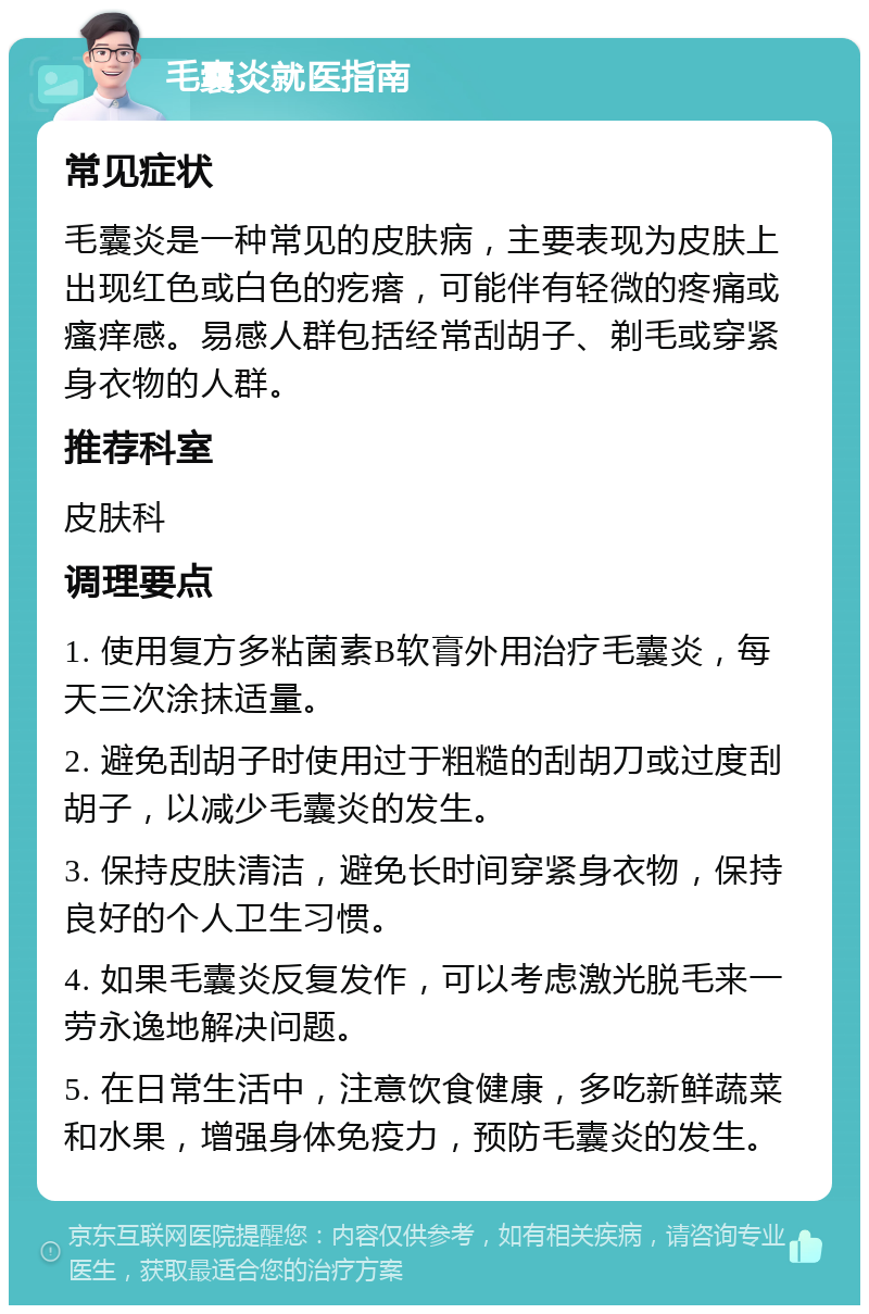 毛囊炎就医指南 常见症状 毛囊炎是一种常见的皮肤病，主要表现为皮肤上出现红色或白色的疙瘩，可能伴有轻微的疼痛或瘙痒感。易感人群包括经常刮胡子、剃毛或穿紧身衣物的人群。 推荐科室 皮肤科 调理要点 1. 使用复方多粘菌素B软膏外用治疗毛囊炎，每天三次涂抹适量。 2. 避免刮胡子时使用过于粗糙的刮胡刀或过度刮胡子，以减少毛囊炎的发生。 3. 保持皮肤清洁，避免长时间穿紧身衣物，保持良好的个人卫生习惯。 4. 如果毛囊炎反复发作，可以考虑激光脱毛来一劳永逸地解决问题。 5. 在日常生活中，注意饮食健康，多吃新鲜蔬菜和水果，增强身体免疫力，预防毛囊炎的发生。