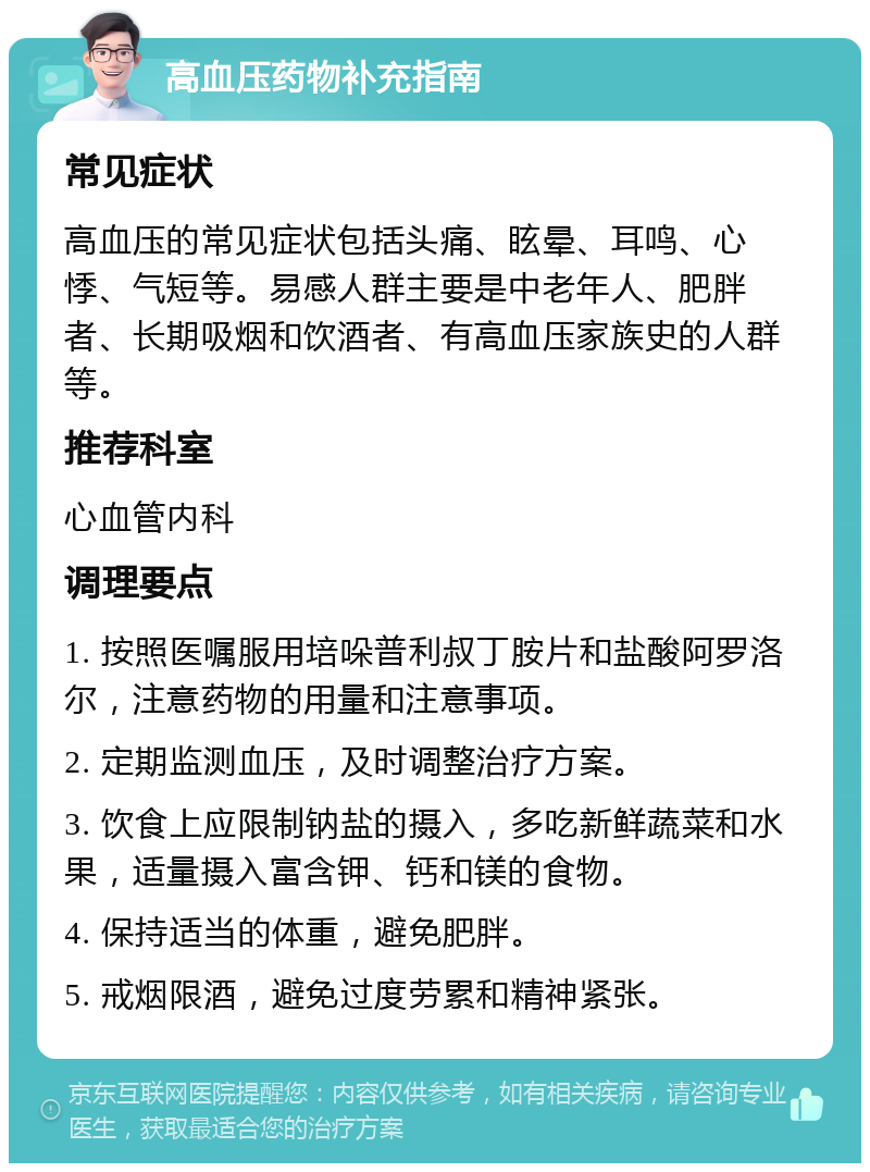 高血压药物补充指南 常见症状 高血压的常见症状包括头痛、眩晕、耳鸣、心悸、气短等。易感人群主要是中老年人、肥胖者、长期吸烟和饮酒者、有高血压家族史的人群等。 推荐科室 心血管内科 调理要点 1. 按照医嘱服用培哚普利叔丁胺片和盐酸阿罗洛尔，注意药物的用量和注意事项。 2. 定期监测血压，及时调整治疗方案。 3. 饮食上应限制钠盐的摄入，多吃新鲜蔬菜和水果，适量摄入富含钾、钙和镁的食物。 4. 保持适当的体重，避免肥胖。 5. 戒烟限酒，避免过度劳累和精神紧张。