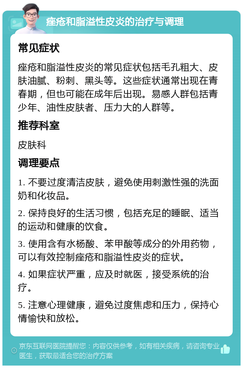 痤疮和脂溢性皮炎的治疗与调理 常见症状 痤疮和脂溢性皮炎的常见症状包括毛孔粗大、皮肤油腻、粉刺、黑头等。这些症状通常出现在青春期，但也可能在成年后出现。易感人群包括青少年、油性皮肤者、压力大的人群等。 推荐科室 皮肤科 调理要点 1. 不要过度清洁皮肤，避免使用刺激性强的洗面奶和化妆品。 2. 保持良好的生活习惯，包括充足的睡眠、适当的运动和健康的饮食。 3. 使用含有水杨酸、苯甲酸等成分的外用药物，可以有效控制痤疮和脂溢性皮炎的症状。 4. 如果症状严重，应及时就医，接受系统的治疗。 5. 注意心理健康，避免过度焦虑和压力，保持心情愉快和放松。