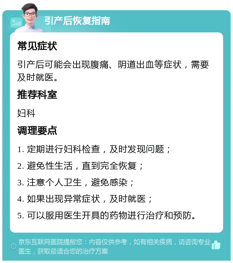 引产后恢复指南 常见症状 引产后可能会出现腹痛、阴道出血等症状，需要及时就医。 推荐科室 妇科 调理要点 1. 定期进行妇科检查，及时发现问题； 2. 避免性生活，直到完全恢复； 3. 注意个人卫生，避免感染； 4. 如果出现异常症状，及时就医； 5. 可以服用医生开具的药物进行治疗和预防。