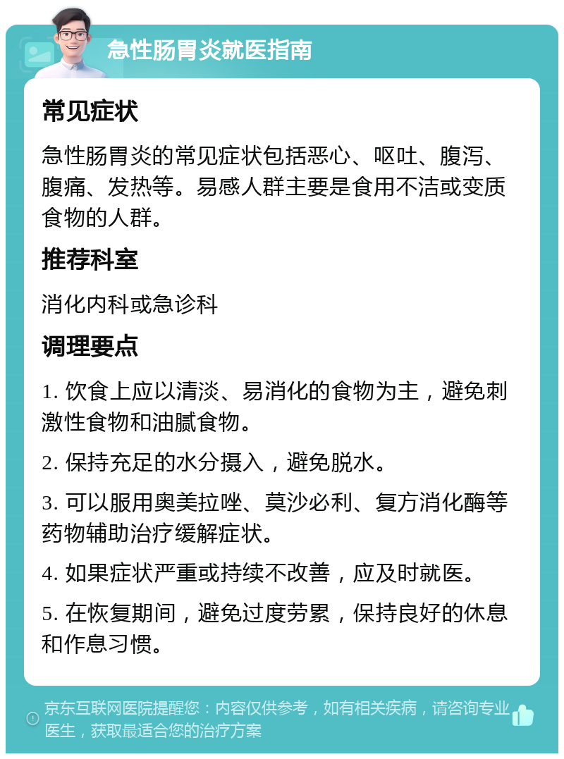 急性肠胃炎就医指南 常见症状 急性肠胃炎的常见症状包括恶心、呕吐、腹泻、腹痛、发热等。易感人群主要是食用不洁或变质食物的人群。 推荐科室 消化内科或急诊科 调理要点 1. 饮食上应以清淡、易消化的食物为主，避免刺激性食物和油腻食物。 2. 保持充足的水分摄入，避免脱水。 3. 可以服用奥美拉唑、莫沙必利、复方消化酶等药物辅助治疗缓解症状。 4. 如果症状严重或持续不改善，应及时就医。 5. 在恢复期间，避免过度劳累，保持良好的休息和作息习惯。