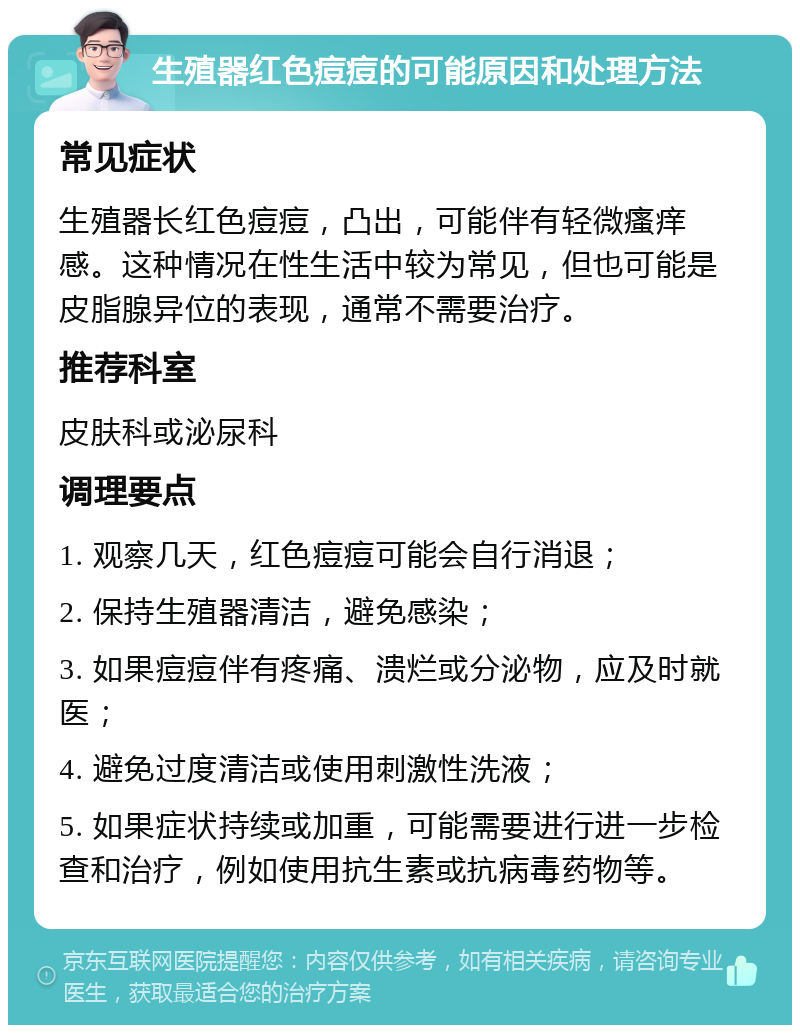 生殖器红色痘痘的可能原因和处理方法 常见症状 生殖器长红色痘痘，凸出，可能伴有轻微瘙痒感。这种情况在性生活中较为常见，但也可能是皮脂腺异位的表现，通常不需要治疗。 推荐科室 皮肤科或泌尿科 调理要点 1. 观察几天，红色痘痘可能会自行消退； 2. 保持生殖器清洁，避免感染； 3. 如果痘痘伴有疼痛、溃烂或分泌物，应及时就医； 4. 避免过度清洁或使用刺激性洗液； 5. 如果症状持续或加重，可能需要进行进一步检查和治疗，例如使用抗生素或抗病毒药物等。