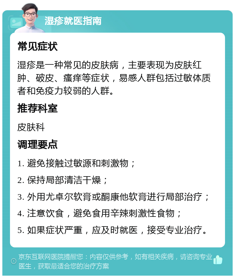 湿疹就医指南 常见症状 湿疹是一种常见的皮肤病，主要表现为皮肤红肿、破皮、瘙痒等症状，易感人群包括过敏体质者和免疫力较弱的人群。 推荐科室 皮肤科 调理要点 1. 避免接触过敏源和刺激物； 2. 保持局部清洁干燥； 3. 外用尤卓尔软膏或酮康他软膏进行局部治疗； 4. 注意饮食，避免食用辛辣刺激性食物； 5. 如果症状严重，应及时就医，接受专业治疗。