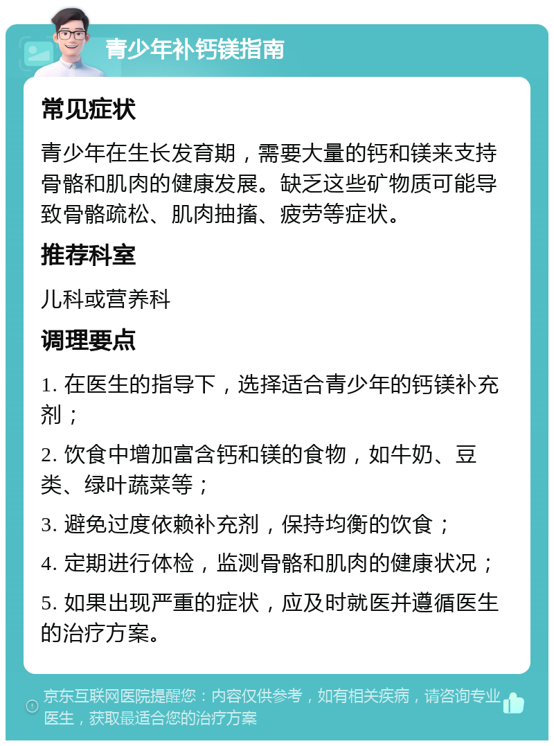 青少年补钙镁指南 常见症状 青少年在生长发育期，需要大量的钙和镁来支持骨骼和肌肉的健康发展。缺乏这些矿物质可能导致骨骼疏松、肌肉抽搐、疲劳等症状。 推荐科室 儿科或营养科 调理要点 1. 在医生的指导下，选择适合青少年的钙镁补充剂； 2. 饮食中增加富含钙和镁的食物，如牛奶、豆类、绿叶蔬菜等； 3. 避免过度依赖补充剂，保持均衡的饮食； 4. 定期进行体检，监测骨骼和肌肉的健康状况； 5. 如果出现严重的症状，应及时就医并遵循医生的治疗方案。