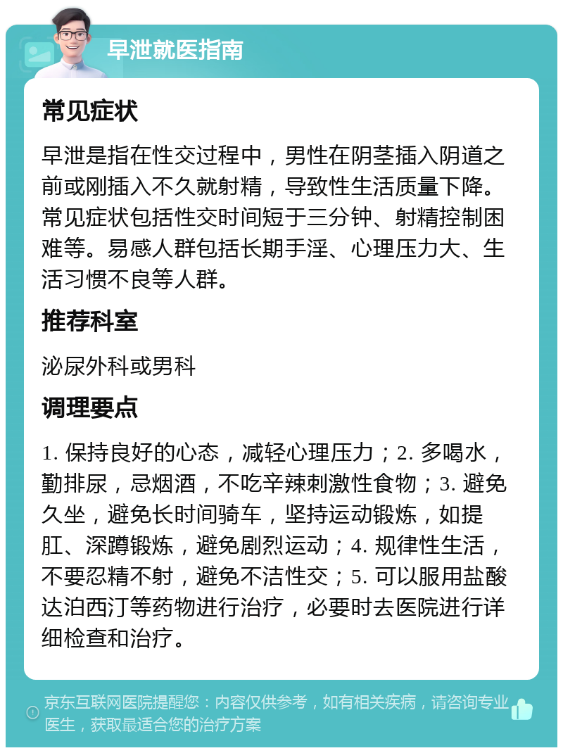 早泄就医指南 常见症状 早泄是指在性交过程中，男性在阴茎插入阴道之前或刚插入不久就射精，导致性生活质量下降。常见症状包括性交时间短于三分钟、射精控制困难等。易感人群包括长期手淫、心理压力大、生活习惯不良等人群。 推荐科室 泌尿外科或男科 调理要点 1. 保持良好的心态，减轻心理压力；2. 多喝水，勤排尿，忌烟酒，不吃辛辣刺激性食物；3. 避免久坐，避免长时间骑车，坚持运动锻炼，如提肛、深蹲锻炼，避免剧烈运动；4. 规律性生活，不要忍精不射，避免不洁性交；5. 可以服用盐酸达泊西汀等药物进行治疗，必要时去医院进行详细检查和治疗。