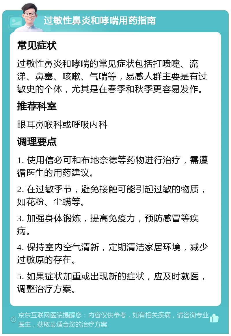 过敏性鼻炎和哮喘用药指南 常见症状 过敏性鼻炎和哮喘的常见症状包括打喷嚏、流涕、鼻塞、咳嗽、气喘等，易感人群主要是有过敏史的个体，尤其是在春季和秋季更容易发作。 推荐科室 眼耳鼻喉科或呼吸内科 调理要点 1. 使用信必可和布地奈德等药物进行治疗，需遵循医生的用药建议。 2. 在过敏季节，避免接触可能引起过敏的物质，如花粉、尘螨等。 3. 加强身体锻炼，提高免疫力，预防感冒等疾病。 4. 保持室内空气清新，定期清洁家居环境，减少过敏原的存在。 5. 如果症状加重或出现新的症状，应及时就医，调整治疗方案。