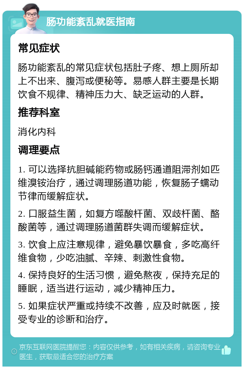 肠功能紊乱就医指南 常见症状 肠功能紊乱的常见症状包括肚子疼、想上厕所却上不出来、腹泻或便秘等。易感人群主要是长期饮食不规律、精神压力大、缺乏运动的人群。 推荐科室 消化内科 调理要点 1. 可以选择抗胆碱能药物或肠钙通道阻滞剂如匹维溴铵治疗，通过调理肠道功能，恢复肠子蠕动节律而缓解症状。 2. 口服益生菌，如复方噬酸杆菌、双歧杆菌、酪酸菌等，通过调理肠道菌群失调而缓解症状。 3. 饮食上应注意规律，避免暴饮暴食，多吃高纤维食物，少吃油腻、辛辣、刺激性食物。 4. 保持良好的生活习惯，避免熬夜，保持充足的睡眠，适当进行运动，减少精神压力。 5. 如果症状严重或持续不改善，应及时就医，接受专业的诊断和治疗。