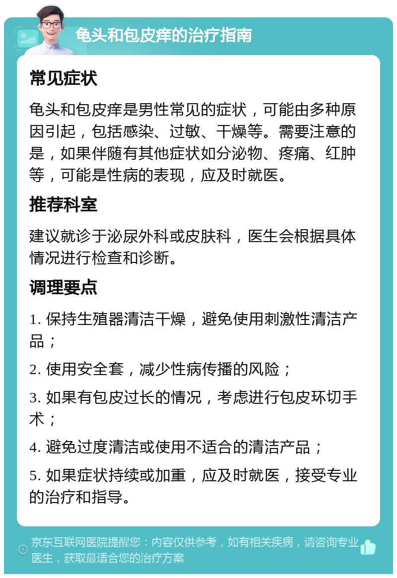 龟头和包皮痒的治疗指南 常见症状 龟头和包皮痒是男性常见的症状，可能由多种原因引起，包括感染、过敏、干燥等。需要注意的是，如果伴随有其他症状如分泌物、疼痛、红肿等，可能是性病的表现，应及时就医。 推荐科室 建议就诊于泌尿外科或皮肤科，医生会根据具体情况进行检查和诊断。 调理要点 1. 保持生殖器清洁干燥，避免使用刺激性清洁产品； 2. 使用安全套，减少性病传播的风险； 3. 如果有包皮过长的情况，考虑进行包皮环切手术； 4. 避免过度清洁或使用不适合的清洁产品； 5. 如果症状持续或加重，应及时就医，接受专业的治疗和指导。