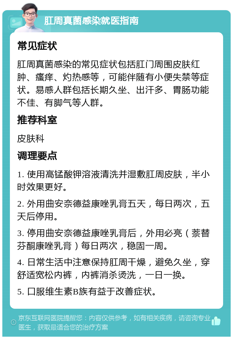 肛周真菌感染就医指南 常见症状 肛周真菌感染的常见症状包括肛门周围皮肤红肿、瘙痒、灼热感等，可能伴随有小便失禁等症状。易感人群包括长期久坐、出汗多、胃肠功能不佳、有脚气等人群。 推荐科室 皮肤科 调理要点 1. 使用高锰酸钾溶液清洗并湿敷肛周皮肤，半小时效果更好。 2. 外用曲安奈德益康唑乳膏五天，每日两次，五天后停用。 3. 停用曲安奈德益康唑乳膏后，外用必亮（萘替芬酮康唑乳膏）每日两次，稳固一周。 4. 日常生活中注意保持肛周干燥，避免久坐，穿舒适宽松内裤，内裤消杀烫洗，一日一换。 5. 口服维生素B族有益于改善症状。