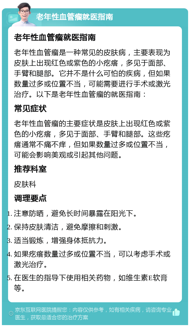 老年性血管瘤就医指南 老年性血管瘤就医指南 老年性血管瘤是一种常见的皮肤病，主要表现为皮肤上出现红色或紫色的小疙瘩，多见于面部、手臂和腿部。它并不是什么可怕的疾病，但如果数量过多或位置不当，可能需要进行手术或激光治疗。以下是老年性血管瘤的就医指南： 常见症状 老年性血管瘤的主要症状是皮肤上出现红色或紫色的小疙瘩，多见于面部、手臂和腿部。这些疙瘩通常不痛不痒，但如果数量过多或位置不当，可能会影响美观或引起其他问题。 推荐科室 皮肤科 调理要点 注意防晒，避免长时间暴露在阳光下。 保持皮肤清洁，避免摩擦和刺激。 适当锻炼，增强身体抵抗力。 如果疙瘩数量过多或位置不当，可以考虑手术或激光治疗。 在医生的指导下使用相关药物，如维生素E软膏等。