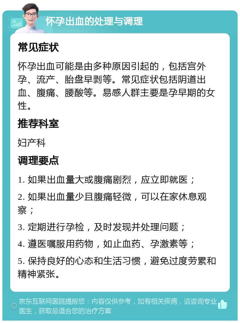 怀孕出血的处理与调理 常见症状 怀孕出血可能是由多种原因引起的，包括宫外孕、流产、胎盘早剥等。常见症状包括阴道出血、腹痛、腰酸等。易感人群主要是孕早期的女性。 推荐科室 妇产科 调理要点 1. 如果出血量大或腹痛剧烈，应立即就医； 2. 如果出血量少且腹痛轻微，可以在家休息观察； 3. 定期进行孕检，及时发现并处理问题； 4. 遵医嘱服用药物，如止血药、孕激素等； 5. 保持良好的心态和生活习惯，避免过度劳累和精神紧张。