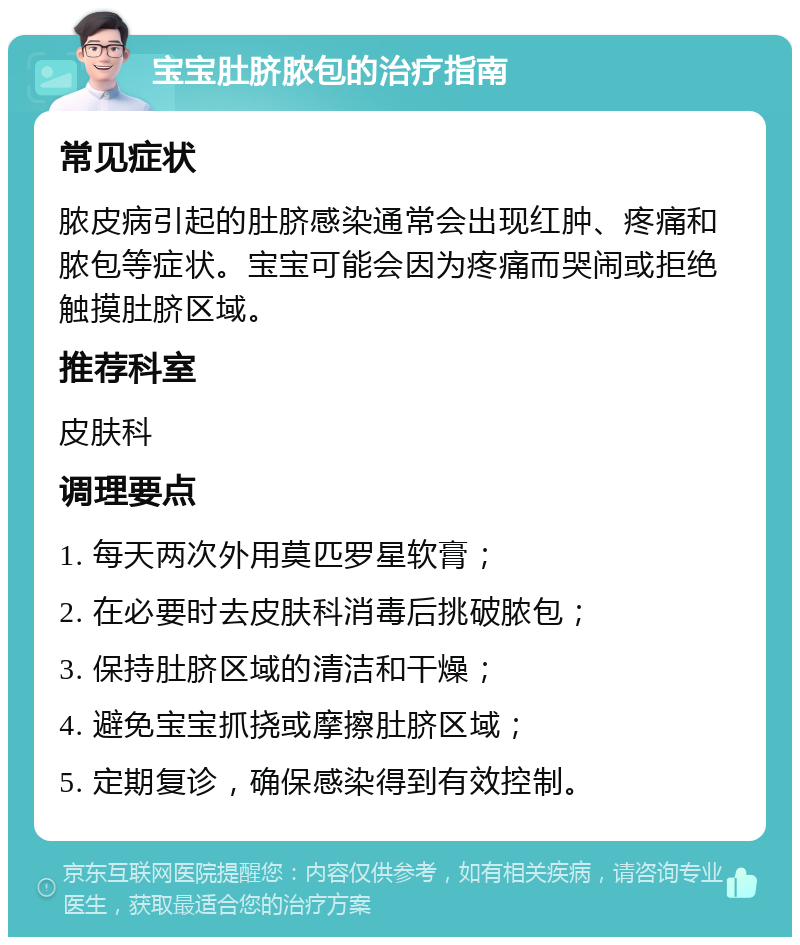 宝宝肚脐脓包的治疗指南 常见症状 脓皮病引起的肚脐感染通常会出现红肿、疼痛和脓包等症状。宝宝可能会因为疼痛而哭闹或拒绝触摸肚脐区域。 推荐科室 皮肤科 调理要点 1. 每天两次外用莫匹罗星软膏； 2. 在必要时去皮肤科消毒后挑破脓包； 3. 保持肚脐区域的清洁和干燥； 4. 避免宝宝抓挠或摩擦肚脐区域； 5. 定期复诊，确保感染得到有效控制。