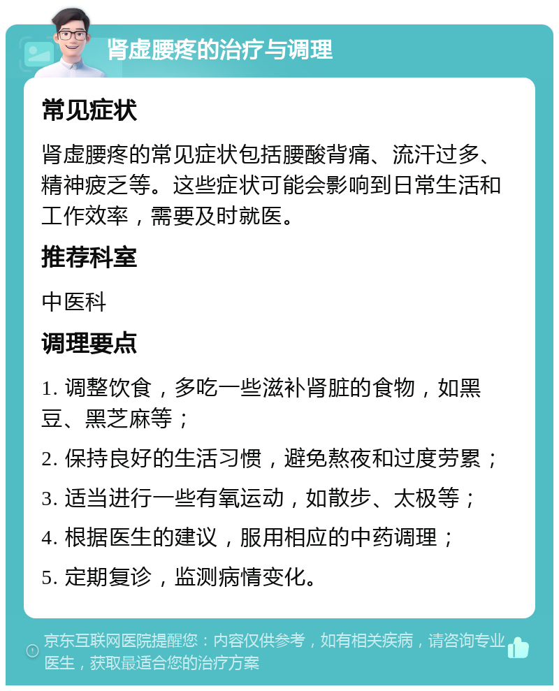 肾虚腰疼的治疗与调理 常见症状 肾虚腰疼的常见症状包括腰酸背痛、流汗过多、精神疲乏等。这些症状可能会影响到日常生活和工作效率，需要及时就医。 推荐科室 中医科 调理要点 1. 调整饮食，多吃一些滋补肾脏的食物，如黑豆、黑芝麻等； 2. 保持良好的生活习惯，避免熬夜和过度劳累； 3. 适当进行一些有氧运动，如散步、太极等； 4. 根据医生的建议，服用相应的中药调理； 5. 定期复诊，监测病情变化。