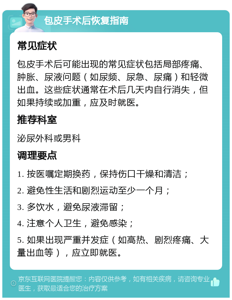 包皮手术后恢复指南 常见症状 包皮手术后可能出现的常见症状包括局部疼痛、肿胀、尿液问题（如尿频、尿急、尿痛）和轻微出血。这些症状通常在术后几天内自行消失，但如果持续或加重，应及时就医。 推荐科室 泌尿外科或男科 调理要点 1. 按医嘱定期换药，保持伤口干燥和清洁； 2. 避免性生活和剧烈运动至少一个月； 3. 多饮水，避免尿液滞留； 4. 注意个人卫生，避免感染； 5. 如果出现严重并发症（如高热、剧烈疼痛、大量出血等），应立即就医。