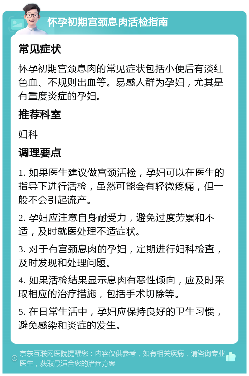 怀孕初期宫颈息肉活检指南 常见症状 怀孕初期宫颈息肉的常见症状包括小便后有淡红色血、不规则出血等。易感人群为孕妇，尤其是有重度炎症的孕妇。 推荐科室 妇科 调理要点 1. 如果医生建议做宫颈活检，孕妇可以在医生的指导下进行活检，虽然可能会有轻微疼痛，但一般不会引起流产。 2. 孕妇应注意自身耐受力，避免过度劳累和不适，及时就医处理不适症状。 3. 对于有宫颈息肉的孕妇，定期进行妇科检查，及时发现和处理问题。 4. 如果活检结果显示息肉有恶性倾向，应及时采取相应的治疗措施，包括手术切除等。 5. 在日常生活中，孕妇应保持良好的卫生习惯，避免感染和炎症的发生。