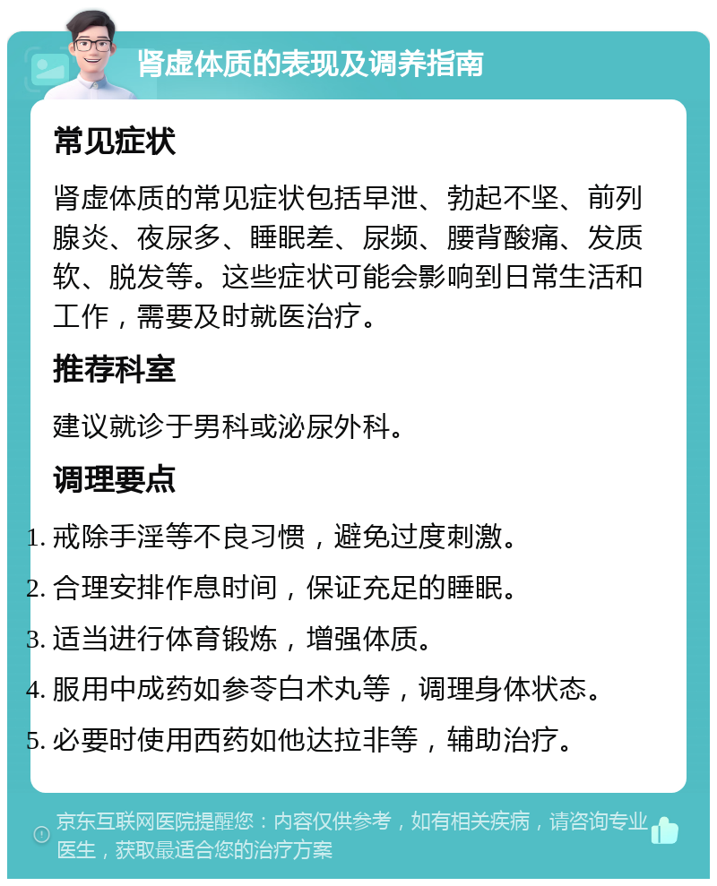 肾虚体质的表现及调养指南 常见症状 肾虚体质的常见症状包括早泄、勃起不坚、前列腺炎、夜尿多、睡眠差、尿频、腰背酸痛、发质软、脱发等。这些症状可能会影响到日常生活和工作，需要及时就医治疗。 推荐科室 建议就诊于男科或泌尿外科。 调理要点 戒除手淫等不良习惯，避免过度刺激。 合理安排作息时间，保证充足的睡眠。 适当进行体育锻炼，增强体质。 服用中成药如参苓白术丸等，调理身体状态。 必要时使用西药如他达拉非等，辅助治疗。