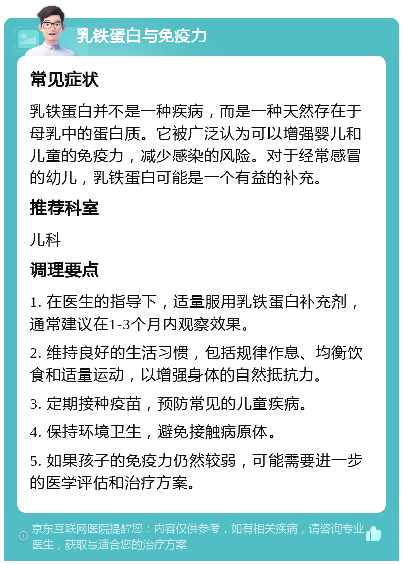 乳铁蛋白与免疫力 常见症状 乳铁蛋白并不是一种疾病，而是一种天然存在于母乳中的蛋白质。它被广泛认为可以增强婴儿和儿童的免疫力，减少感染的风险。对于经常感冒的幼儿，乳铁蛋白可能是一个有益的补充。 推荐科室 儿科 调理要点 1. 在医生的指导下，适量服用乳铁蛋白补充剂，通常建议在1-3个月内观察效果。 2. 维持良好的生活习惯，包括规律作息、均衡饮食和适量运动，以增强身体的自然抵抗力。 3. 定期接种疫苗，预防常见的儿童疾病。 4. 保持环境卫生，避免接触病原体。 5. 如果孩子的免疫力仍然较弱，可能需要进一步的医学评估和治疗方案。