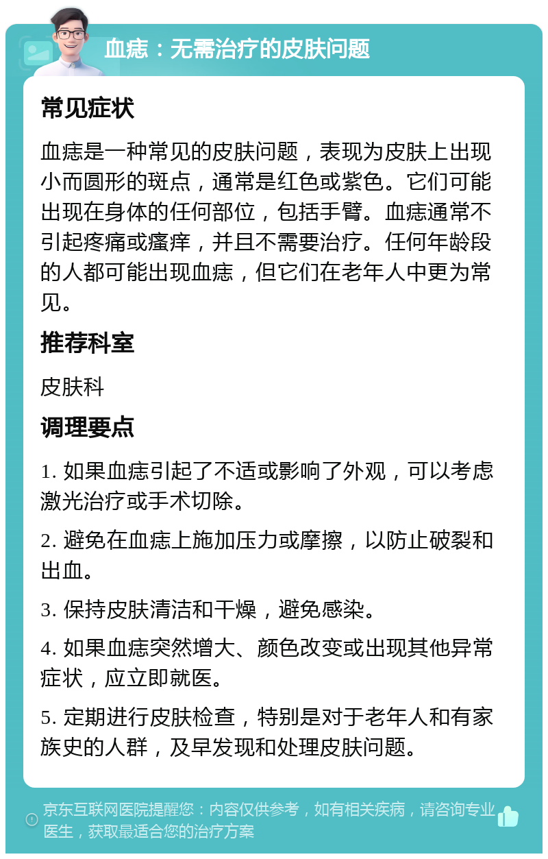 血痣：无需治疗的皮肤问题 常见症状 血痣是一种常见的皮肤问题，表现为皮肤上出现小而圆形的斑点，通常是红色或紫色。它们可能出现在身体的任何部位，包括手臂。血痣通常不引起疼痛或瘙痒，并且不需要治疗。任何年龄段的人都可能出现血痣，但它们在老年人中更为常见。 推荐科室 皮肤科 调理要点 1. 如果血痣引起了不适或影响了外观，可以考虑激光治疗或手术切除。 2. 避免在血痣上施加压力或摩擦，以防止破裂和出血。 3. 保持皮肤清洁和干燥，避免感染。 4. 如果血痣突然增大、颜色改变或出现其他异常症状，应立即就医。 5. 定期进行皮肤检查，特别是对于老年人和有家族史的人群，及早发现和处理皮肤问题。