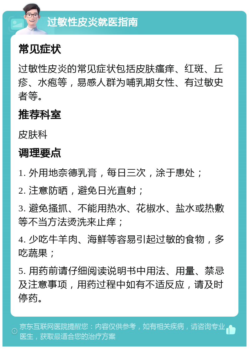 过敏性皮炎就医指南 常见症状 过敏性皮炎的常见症状包括皮肤瘙痒、红斑、丘疹、水疱等，易感人群为哺乳期女性、有过敏史者等。 推荐科室 皮肤科 调理要点 1. 外用地奈德乳膏，每日三次，涂于患处； 2. 注意防晒，避免日光直射； 3. 避免搔抓、不能用热水、花椒水、盐水或热敷等不当方法烫洗来止痒； 4. 少吃牛羊肉、海鲜等容易引起过敏的食物，多吃蔬果； 5. 用药前请仔细阅读说明书中用法、用量、禁忌及注意事项，用药过程中如有不适反应，请及时停药。