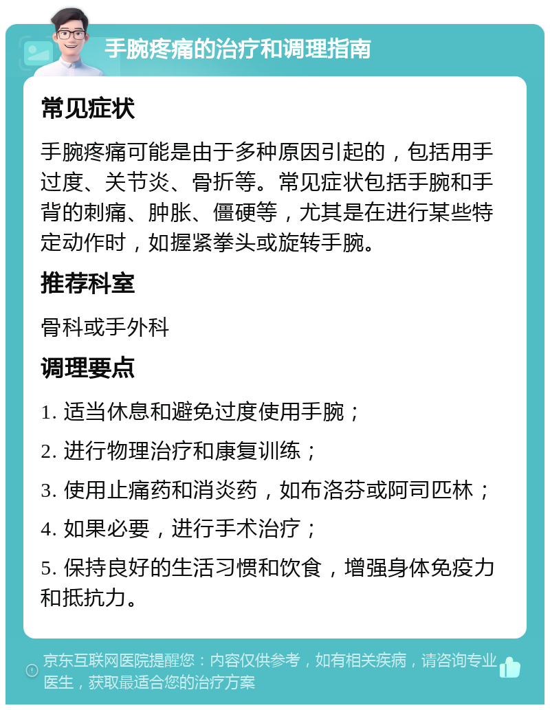 手腕疼痛的治疗和调理指南 常见症状 手腕疼痛可能是由于多种原因引起的，包括用手过度、关节炎、骨折等。常见症状包括手腕和手背的刺痛、肿胀、僵硬等，尤其是在进行某些特定动作时，如握紧拳头或旋转手腕。 推荐科室 骨科或手外科 调理要点 1. 适当休息和避免过度使用手腕； 2. 进行物理治疗和康复训练； 3. 使用止痛药和消炎药，如布洛芬或阿司匹林； 4. 如果必要，进行手术治疗； 5. 保持良好的生活习惯和饮食，增强身体免疫力和抵抗力。