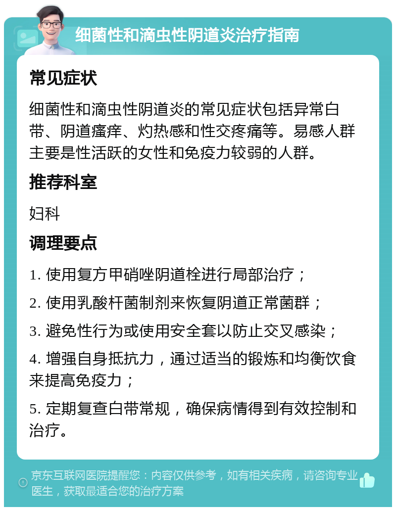 细菌性和滴虫性阴道炎治疗指南 常见症状 细菌性和滴虫性阴道炎的常见症状包括异常白带、阴道瘙痒、灼热感和性交疼痛等。易感人群主要是性活跃的女性和免疫力较弱的人群。 推荐科室 妇科 调理要点 1. 使用复方甲硝唑阴道栓进行局部治疗； 2. 使用乳酸杆菌制剂来恢复阴道正常菌群； 3. 避免性行为或使用安全套以防止交叉感染； 4. 增强自身抵抗力，通过适当的锻炼和均衡饮食来提高免疫力； 5. 定期复查白带常规，确保病情得到有效控制和治疗。