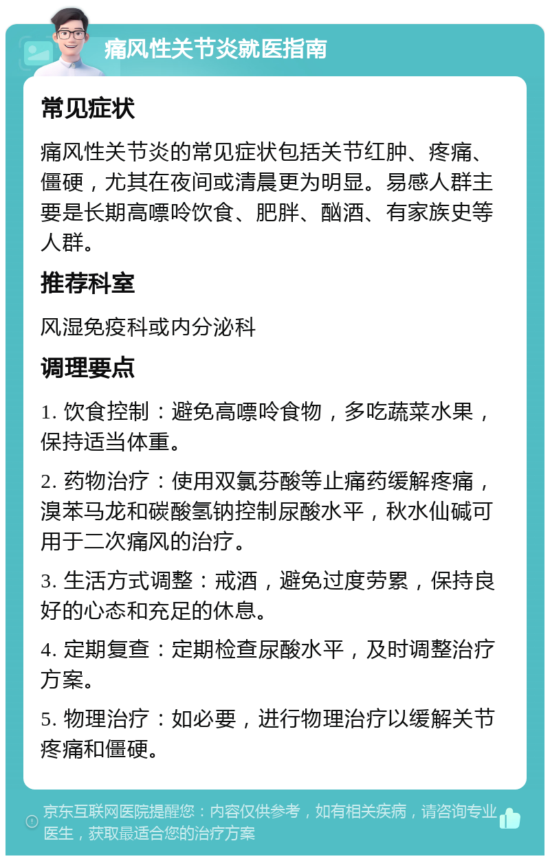 痛风性关节炎就医指南 常见症状 痛风性关节炎的常见症状包括关节红肿、疼痛、僵硬，尤其在夜间或清晨更为明显。易感人群主要是长期高嘌呤饮食、肥胖、酗酒、有家族史等人群。 推荐科室 风湿免疫科或内分泌科 调理要点 1. 饮食控制：避免高嘌呤食物，多吃蔬菜水果，保持适当体重。 2. 药物治疗：使用双氯芬酸等止痛药缓解疼痛，溴苯马龙和碳酸氢钠控制尿酸水平，秋水仙碱可用于二次痛风的治疗。 3. 生活方式调整：戒酒，避免过度劳累，保持良好的心态和充足的休息。 4. 定期复查：定期检查尿酸水平，及时调整治疗方案。 5. 物理治疗：如必要，进行物理治疗以缓解关节疼痛和僵硬。