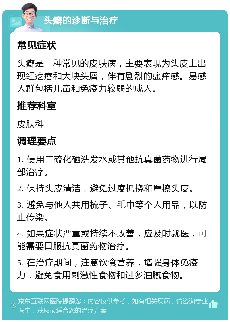 头癣的诊断与治疗 常见症状 头癣是一种常见的皮肤病，主要表现为头皮上出现红疙瘩和大块头屑，伴有剧烈的瘙痒感。易感人群包括儿童和免疫力较弱的成人。 推荐科室 皮肤科 调理要点 1. 使用二硫化硒洗发水或其他抗真菌药物进行局部治疗。 2. 保持头皮清洁，避免过度抓挠和摩擦头皮。 3. 避免与他人共用梳子、毛巾等个人用品，以防止传染。 4. 如果症状严重或持续不改善，应及时就医，可能需要口服抗真菌药物治疗。 5. 在治疗期间，注意饮食营养，增强身体免疫力，避免食用刺激性食物和过多油腻食物。