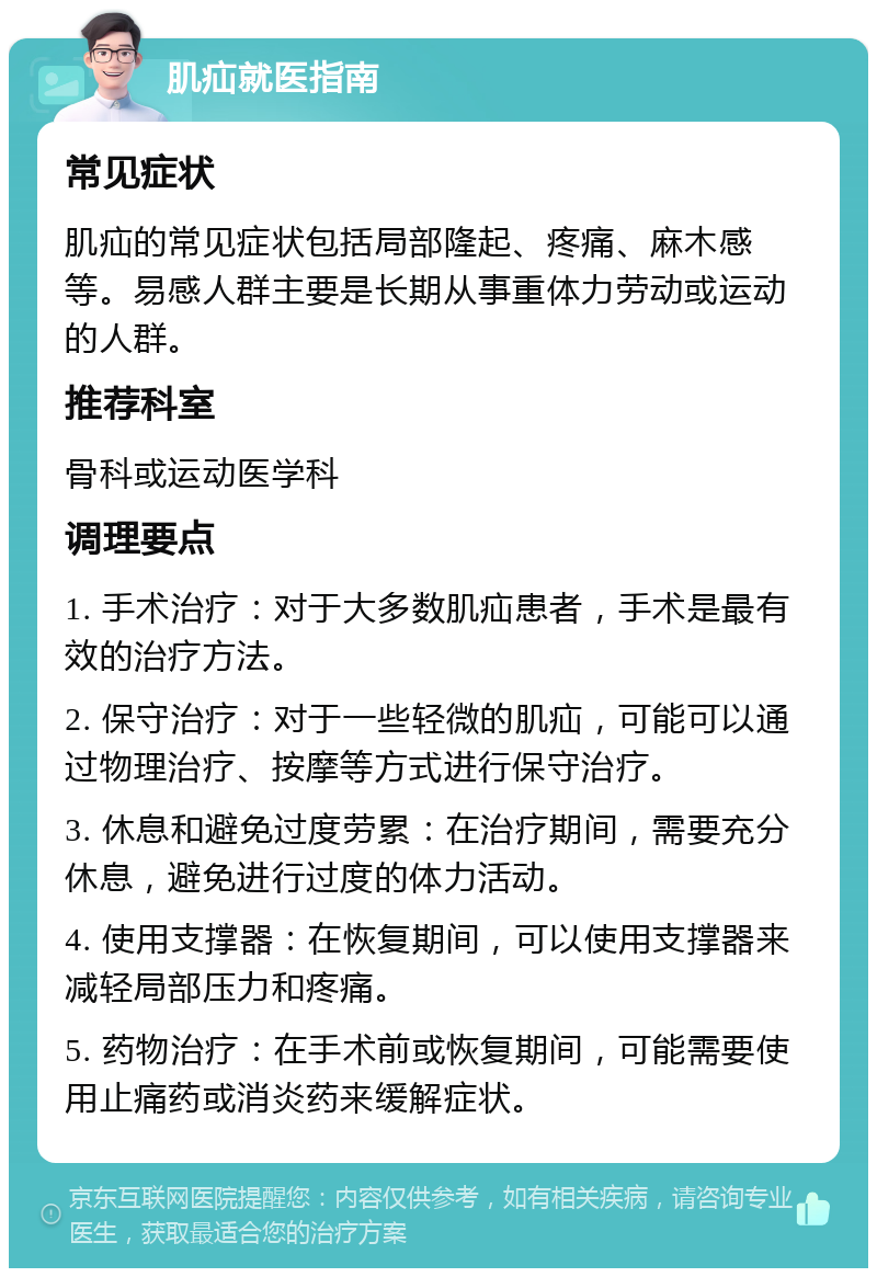 肌疝就医指南 常见症状 肌疝的常见症状包括局部隆起、疼痛、麻木感等。易感人群主要是长期从事重体力劳动或运动的人群。 推荐科室 骨科或运动医学科 调理要点 1. 手术治疗：对于大多数肌疝患者，手术是最有效的治疗方法。 2. 保守治疗：对于一些轻微的肌疝，可能可以通过物理治疗、按摩等方式进行保守治疗。 3. 休息和避免过度劳累：在治疗期间，需要充分休息，避免进行过度的体力活动。 4. 使用支撑器：在恢复期间，可以使用支撑器来减轻局部压力和疼痛。 5. 药物治疗：在手术前或恢复期间，可能需要使用止痛药或消炎药来缓解症状。