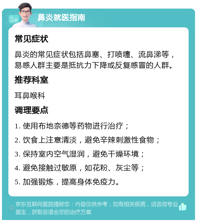 鼻炎就医指南 常见症状 鼻炎的常见症状包括鼻塞、打喷嚏、流鼻涕等，易感人群主要是抵抗力下降或反复感冒的人群。 推荐科室 耳鼻喉科 调理要点 1. 使用布地奈德等药物进行治疗； 2. 饮食上注意清淡，避免辛辣刺激性食物； 3. 保持室内空气湿润，避免干燥环境； 4. 避免接触过敏原，如花粉、灰尘等； 5. 加强锻炼，提高身体免疫力。