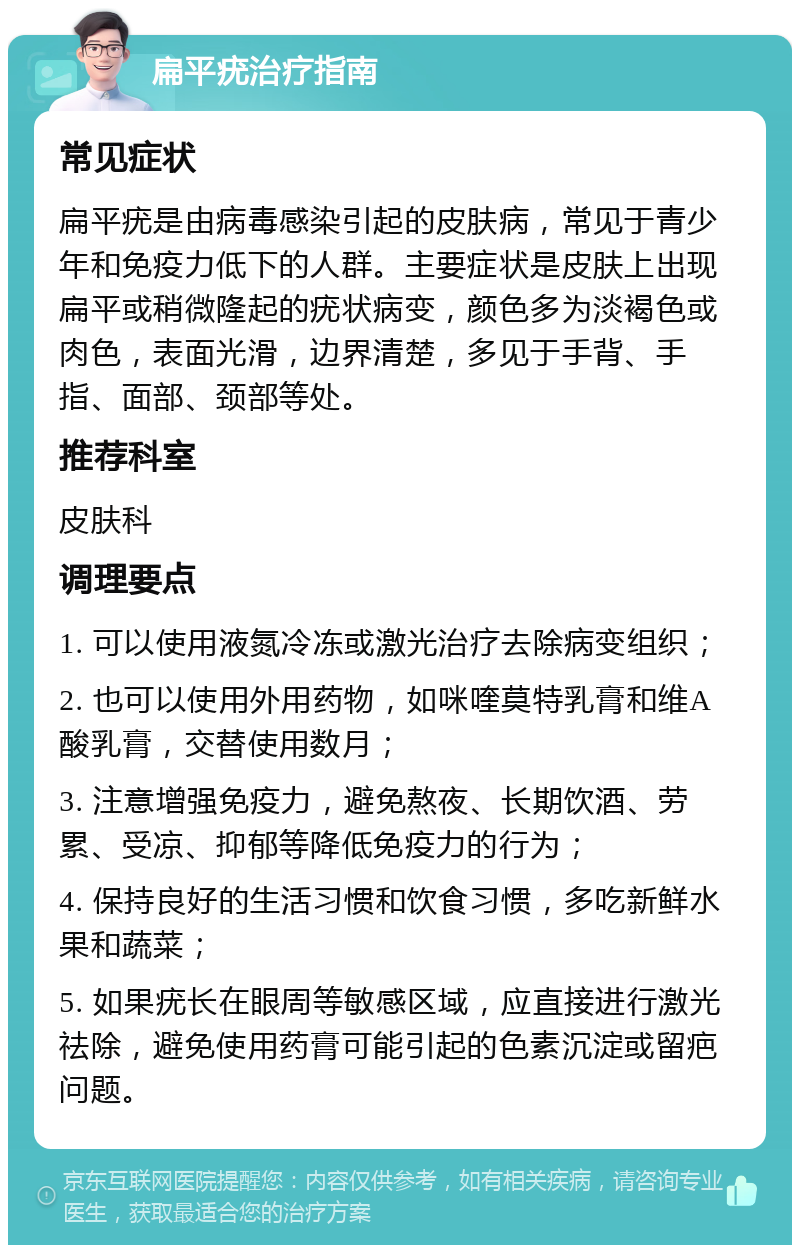 扁平疣治疗指南 常见症状 扁平疣是由病毒感染引起的皮肤病，常见于青少年和免疫力低下的人群。主要症状是皮肤上出现扁平或稍微隆起的疣状病变，颜色多为淡褐色或肉色，表面光滑，边界清楚，多见于手背、手指、面部、颈部等处。 推荐科室 皮肤科 调理要点 1. 可以使用液氮冷冻或激光治疗去除病变组织； 2. 也可以使用外用药物，如咪喹莫特乳膏和维A酸乳膏，交替使用数月； 3. 注意增强免疫力，避免熬夜、长期饮酒、劳累、受凉、抑郁等降低免疫力的行为； 4. 保持良好的生活习惯和饮食习惯，多吃新鲜水果和蔬菜； 5. 如果疣长在眼周等敏感区域，应直接进行激光祛除，避免使用药膏可能引起的色素沉淀或留疤问题。