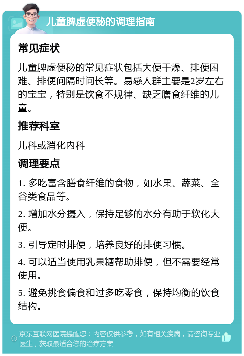 儿童脾虚便秘的调理指南 常见症状 儿童脾虚便秘的常见症状包括大便干燥、排便困难、排便间隔时间长等。易感人群主要是2岁左右的宝宝，特别是饮食不规律、缺乏膳食纤维的儿童。 推荐科室 儿科或消化内科 调理要点 1. 多吃富含膳食纤维的食物，如水果、蔬菜、全谷类食品等。 2. 增加水分摄入，保持足够的水分有助于软化大便。 3. 引导定时排便，培养良好的排便习惯。 4. 可以适当使用乳果糖帮助排便，但不需要经常使用。 5. 避免挑食偏食和过多吃零食，保持均衡的饮食结构。