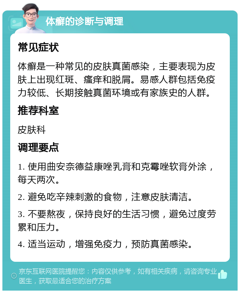 体癣的诊断与调理 常见症状 体癣是一种常见的皮肤真菌感染，主要表现为皮肤上出现红斑、瘙痒和脱屑。易感人群包括免疫力较低、长期接触真菌环境或有家族史的人群。 推荐科室 皮肤科 调理要点 1. 使用曲安奈德益康唑乳膏和克霉唑软膏外涂，每天两次。 2. 避免吃辛辣刺激的食物，注意皮肤清洁。 3. 不要熬夜，保持良好的生活习惯，避免过度劳累和压力。 4. 适当运动，增强免疫力，预防真菌感染。