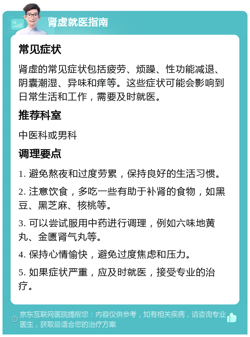 肾虚就医指南 常见症状 肾虚的常见症状包括疲劳、烦躁、性功能减退、阴囊潮湿、异味和痒等。这些症状可能会影响到日常生活和工作，需要及时就医。 推荐科室 中医科或男科 调理要点 1. 避免熬夜和过度劳累，保持良好的生活习惯。 2. 注意饮食，多吃一些有助于补肾的食物，如黑豆、黑芝麻、核桃等。 3. 可以尝试服用中药进行调理，例如六味地黄丸、金匮肾气丸等。 4. 保持心情愉快，避免过度焦虑和压力。 5. 如果症状严重，应及时就医，接受专业的治疗。