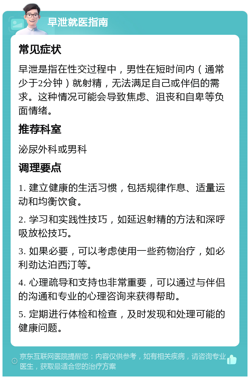 早泄就医指南 常见症状 早泄是指在性交过程中，男性在短时间内（通常少于2分钟）就射精，无法满足自己或伴侣的需求。这种情况可能会导致焦虑、沮丧和自卑等负面情绪。 推荐科室 泌尿外科或男科 调理要点 1. 建立健康的生活习惯，包括规律作息、适量运动和均衡饮食。 2. 学习和实践性技巧，如延迟射精的方法和深呼吸放松技巧。 3. 如果必要，可以考虑使用一些药物治疗，如必利劲达泊西汀等。 4. 心理疏导和支持也非常重要，可以通过与伴侣的沟通和专业的心理咨询来获得帮助。 5. 定期进行体检和检查，及时发现和处理可能的健康问题。