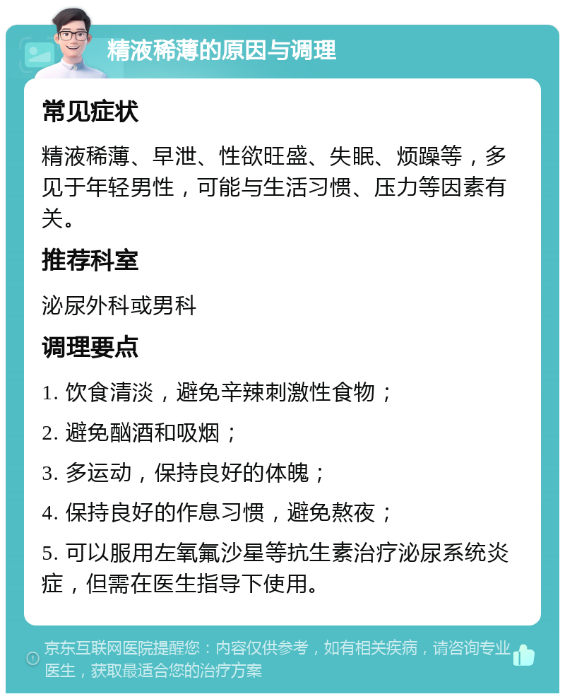 精液稀薄的原因与调理 常见症状 精液稀薄、早泄、性欲旺盛、失眠、烦躁等，多见于年轻男性，可能与生活习惯、压力等因素有关。 推荐科室 泌尿外科或男科 调理要点 1. 饮食清淡，避免辛辣刺激性食物； 2. 避免酗酒和吸烟； 3. 多运动，保持良好的体魄； 4. 保持良好的作息习惯，避免熬夜； 5. 可以服用左氧氟沙星等抗生素治疗泌尿系统炎症，但需在医生指导下使用。