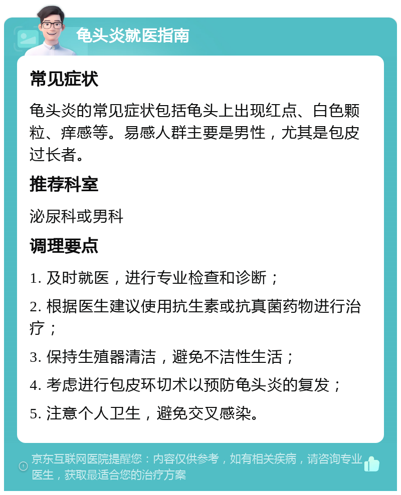 龟头炎就医指南 常见症状 龟头炎的常见症状包括龟头上出现红点、白色颗粒、痒感等。易感人群主要是男性，尤其是包皮过长者。 推荐科室 泌尿科或男科 调理要点 1. 及时就医，进行专业检查和诊断； 2. 根据医生建议使用抗生素或抗真菌药物进行治疗； 3. 保持生殖器清洁，避免不洁性生活； 4. 考虑进行包皮环切术以预防龟头炎的复发； 5. 注意个人卫生，避免交叉感染。