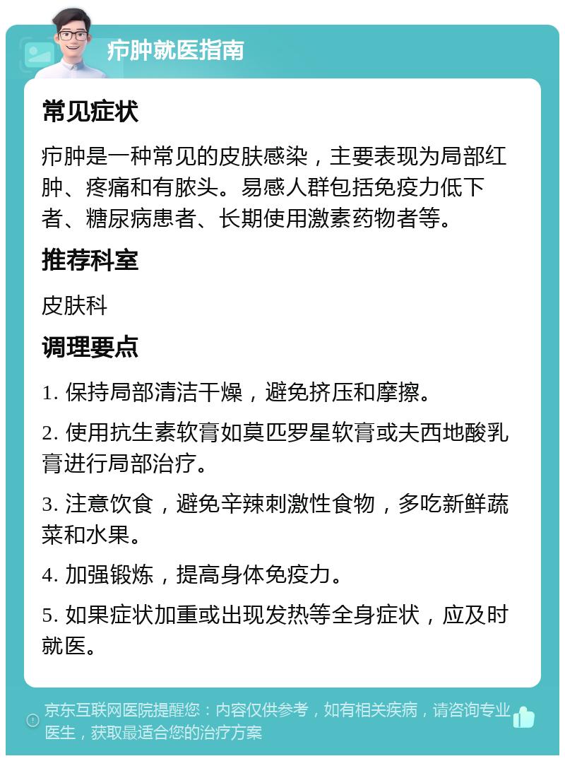 疖肿就医指南 常见症状 疖肿是一种常见的皮肤感染，主要表现为局部红肿、疼痛和有脓头。易感人群包括免疫力低下者、糖尿病患者、长期使用激素药物者等。 推荐科室 皮肤科 调理要点 1. 保持局部清洁干燥，避免挤压和摩擦。 2. 使用抗生素软膏如莫匹罗星软膏或夫西地酸乳膏进行局部治疗。 3. 注意饮食，避免辛辣刺激性食物，多吃新鲜蔬菜和水果。 4. 加强锻炼，提高身体免疫力。 5. 如果症状加重或出现发热等全身症状，应及时就医。