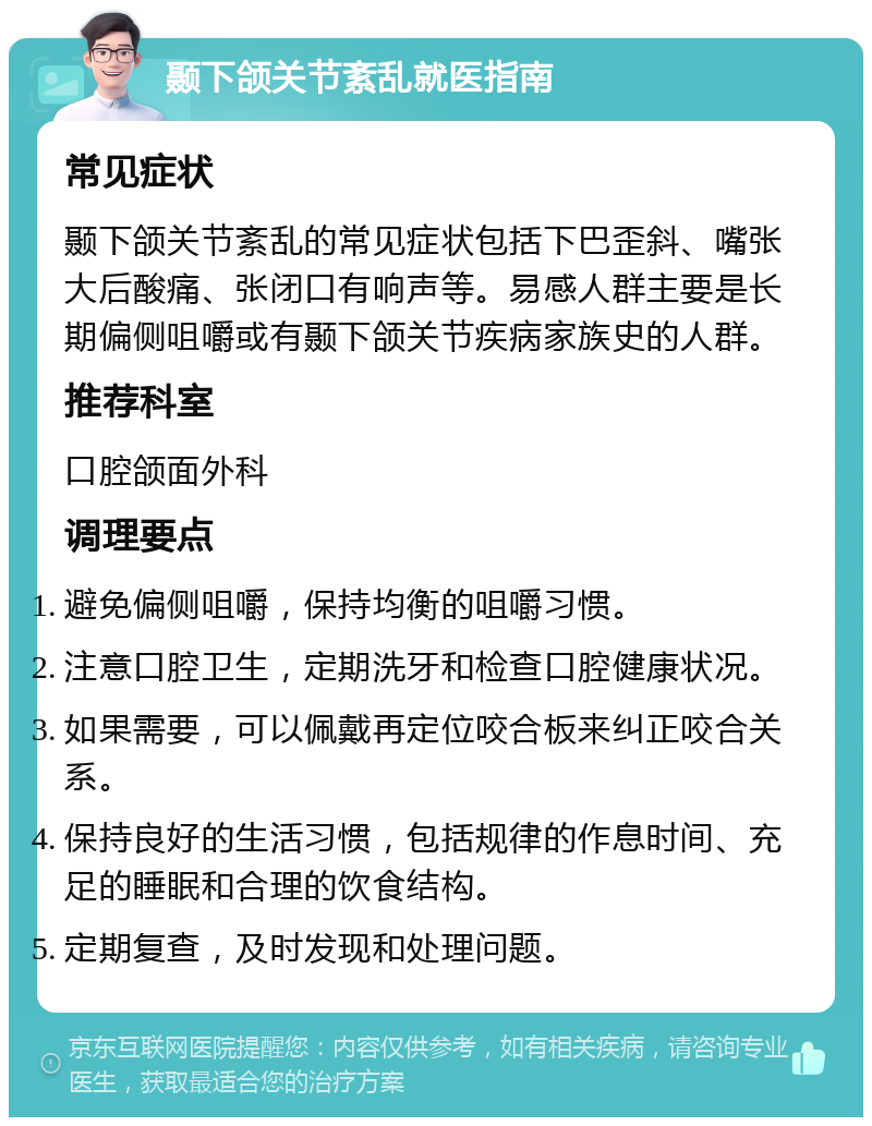 颞下颌关节紊乱就医指南 常见症状 颞下颌关节紊乱的常见症状包括下巴歪斜、嘴张大后酸痛、张闭口有响声等。易感人群主要是长期偏侧咀嚼或有颞下颌关节疾病家族史的人群。 推荐科室 口腔颌面外科 调理要点 避免偏侧咀嚼，保持均衡的咀嚼习惯。 注意口腔卫生，定期洗牙和检查口腔健康状况。 如果需要，可以佩戴再定位咬合板来纠正咬合关系。 保持良好的生活习惯，包括规律的作息时间、充足的睡眠和合理的饮食结构。 定期复查，及时发现和处理问题。