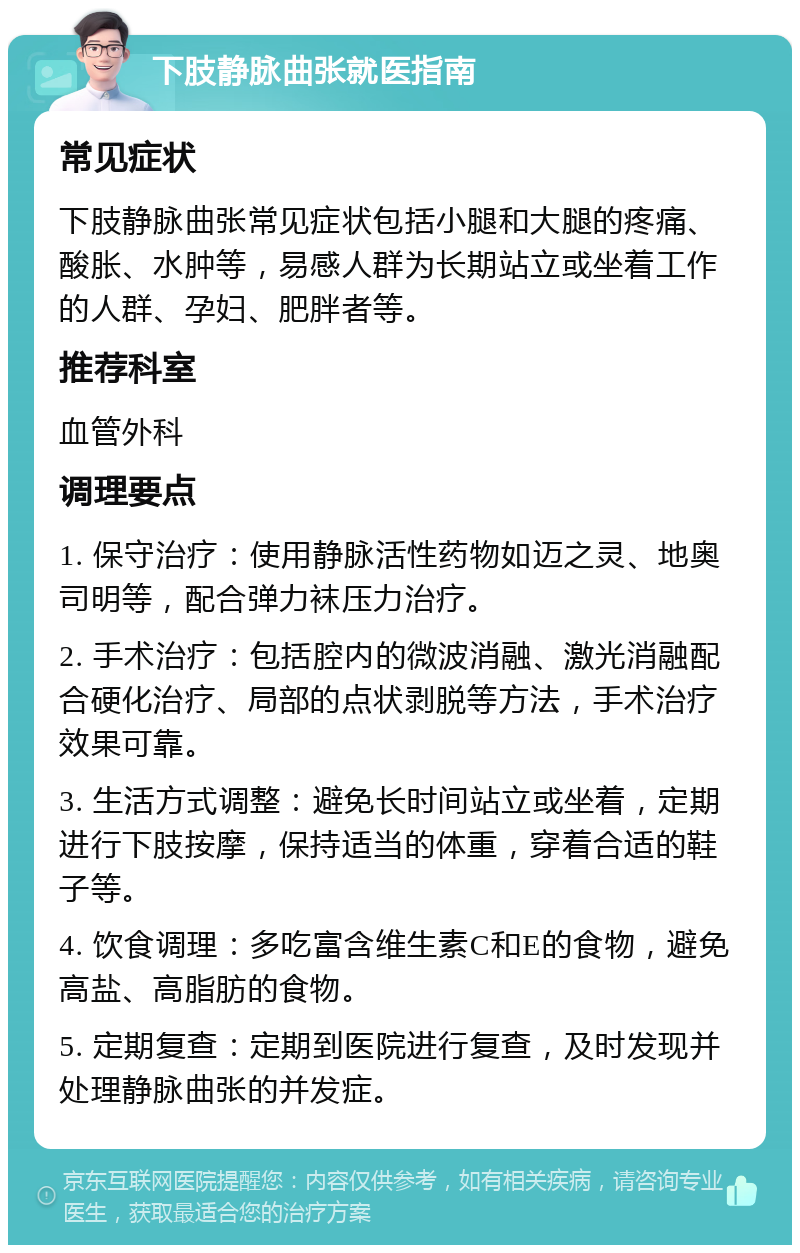 下肢静脉曲张就医指南 常见症状 下肢静脉曲张常见症状包括小腿和大腿的疼痛、酸胀、水肿等，易感人群为长期站立或坐着工作的人群、孕妇、肥胖者等。 推荐科室 血管外科 调理要点 1. 保守治疗：使用静脉活性药物如迈之灵、地奥司明等，配合弹力袜压力治疗。 2. 手术治疗：包括腔内的微波消融、激光消融配合硬化治疗、局部的点状剥脱等方法，手术治疗效果可靠。 3. 生活方式调整：避免长时间站立或坐着，定期进行下肢按摩，保持适当的体重，穿着合适的鞋子等。 4. 饮食调理：多吃富含维生素C和E的食物，避免高盐、高脂肪的食物。 5. 定期复查：定期到医院进行复查，及时发现并处理静脉曲张的并发症。