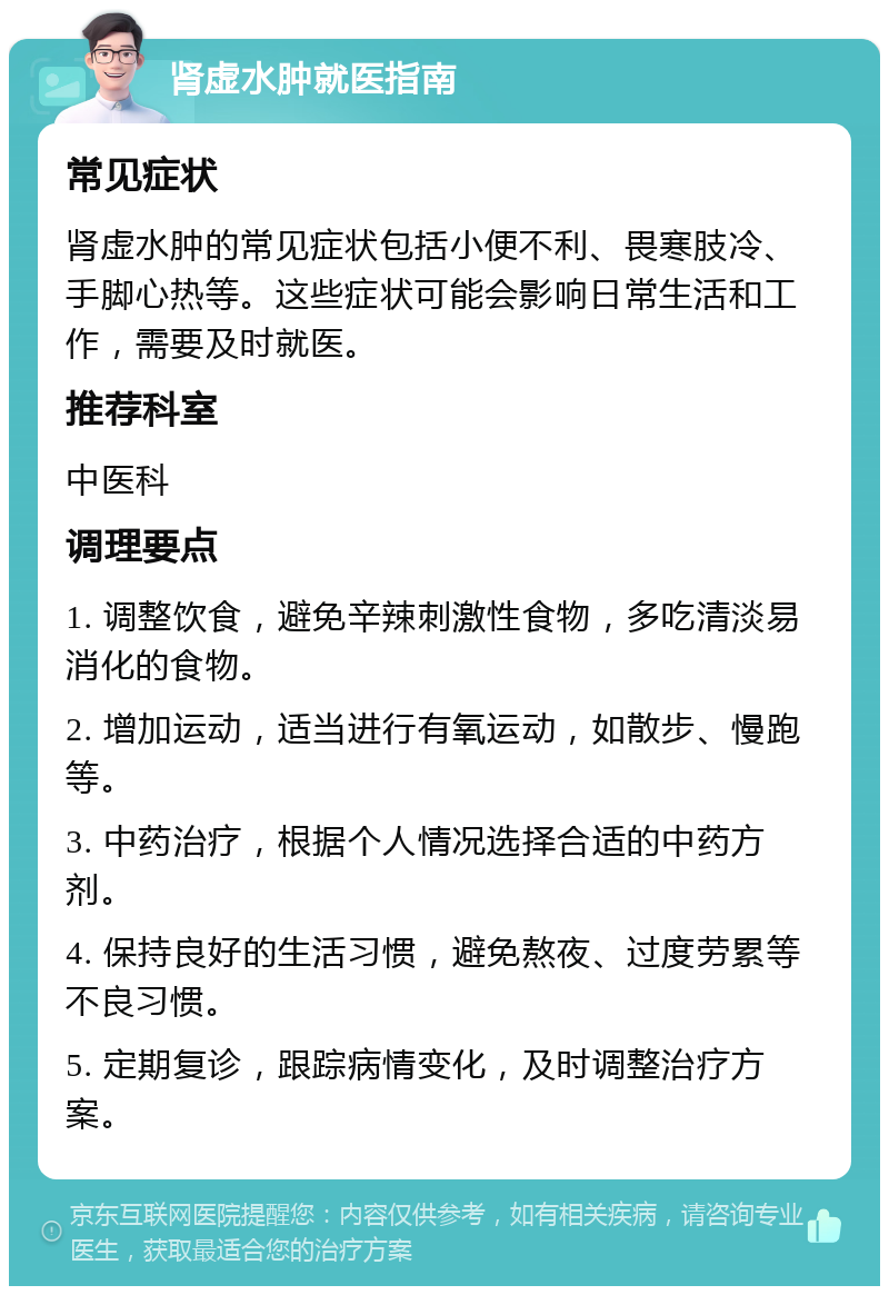 肾虚水肿就医指南 常见症状 肾虚水肿的常见症状包括小便不利、畏寒肢冷、手脚心热等。这些症状可能会影响日常生活和工作，需要及时就医。 推荐科室 中医科 调理要点 1. 调整饮食，避免辛辣刺激性食物，多吃清淡易消化的食物。 2. 增加运动，适当进行有氧运动，如散步、慢跑等。 3. 中药治疗，根据个人情况选择合适的中药方剂。 4. 保持良好的生活习惯，避免熬夜、过度劳累等不良习惯。 5. 定期复诊，跟踪病情变化，及时调整治疗方案。