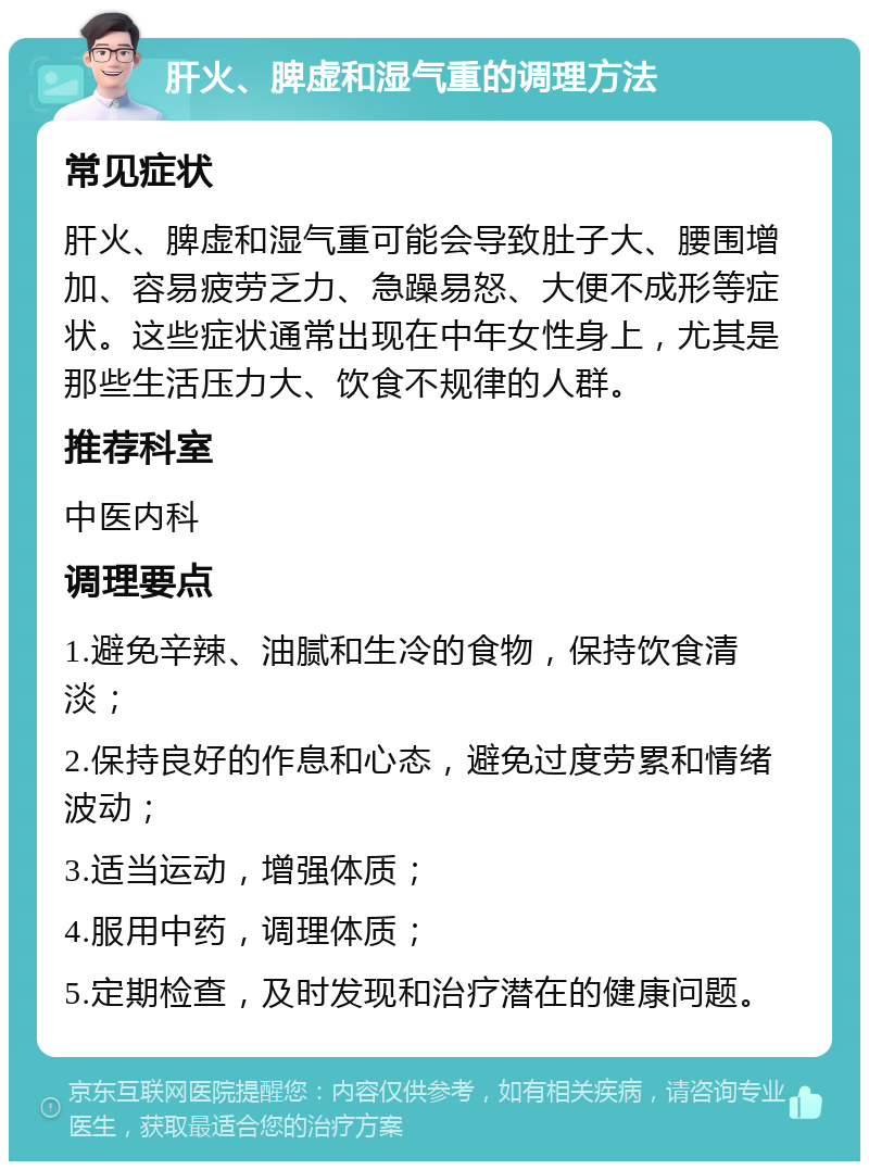 肝火、脾虚和湿气重的调理方法 常见症状 肝火、脾虚和湿气重可能会导致肚子大、腰围增加、容易疲劳乏力、急躁易怒、大便不成形等症状。这些症状通常出现在中年女性身上，尤其是那些生活压力大、饮食不规律的人群。 推荐科室 中医内科 调理要点 1.避免辛辣、油腻和生冷的食物，保持饮食清淡； 2.保持良好的作息和心态，避免过度劳累和情绪波动； 3.适当运动，增强体质； 4.服用中药，调理体质； 5.定期检查，及时发现和治疗潜在的健康问题。