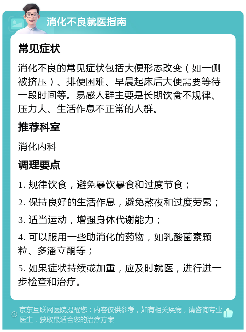 消化不良就医指南 常见症状 消化不良的常见症状包括大便形态改变（如一侧被挤压）、排便困难、早晨起床后大便需要等待一段时间等。易感人群主要是长期饮食不规律、压力大、生活作息不正常的人群。 推荐科室 消化内科 调理要点 1. 规律饮食，避免暴饮暴食和过度节食； 2. 保持良好的生活作息，避免熬夜和过度劳累； 3. 适当运动，增强身体代谢能力； 4. 可以服用一些助消化的药物，如乳酸菌素颗粒、多潘立酮等； 5. 如果症状持续或加重，应及时就医，进行进一步检查和治疗。