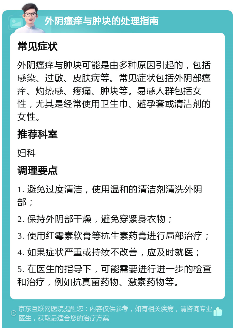 外阴瘙痒与肿块的处理指南 常见症状 外阴瘙痒与肿块可能是由多种原因引起的，包括感染、过敏、皮肤病等。常见症状包括外阴部瘙痒、灼热感、疼痛、肿块等。易感人群包括女性，尤其是经常使用卫生巾、避孕套或清洁剂的女性。 推荐科室 妇科 调理要点 1. 避免过度清洁，使用温和的清洁剂清洗外阴部； 2. 保持外阴部干燥，避免穿紧身衣物； 3. 使用红霉素软膏等抗生素药膏进行局部治疗； 4. 如果症状严重或持续不改善，应及时就医； 5. 在医生的指导下，可能需要进行进一步的检查和治疗，例如抗真菌药物、激素药物等。