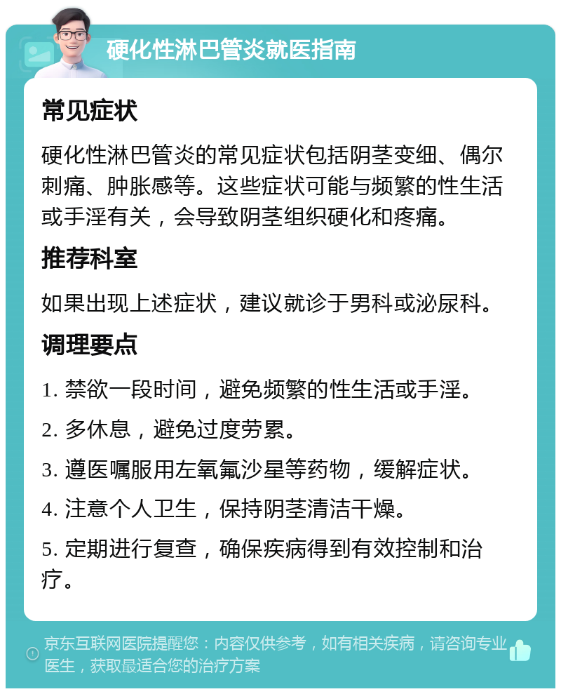 硬化性淋巴管炎就医指南 常见症状 硬化性淋巴管炎的常见症状包括阴茎变细、偶尔刺痛、肿胀感等。这些症状可能与频繁的性生活或手淫有关，会导致阴茎组织硬化和疼痛。 推荐科室 如果出现上述症状，建议就诊于男科或泌尿科。 调理要点 1. 禁欲一段时间，避免频繁的性生活或手淫。 2. 多休息，避免过度劳累。 3. 遵医嘱服用左氧氟沙星等药物，缓解症状。 4. 注意个人卫生，保持阴茎清洁干燥。 5. 定期进行复查，确保疾病得到有效控制和治疗。