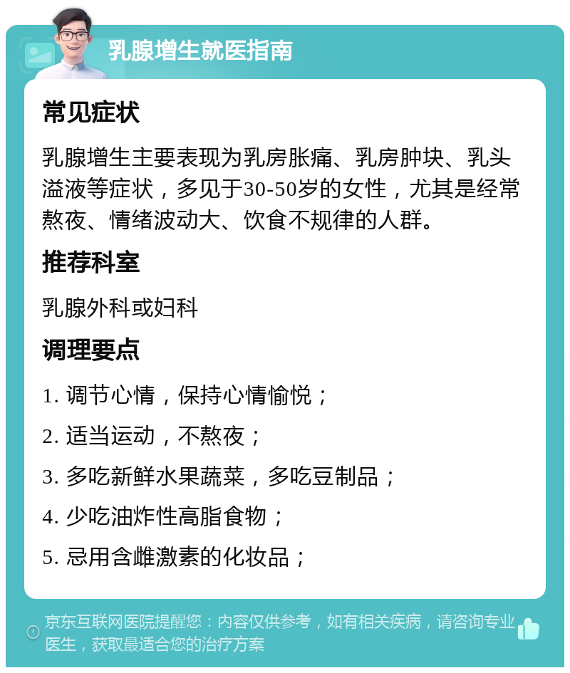 乳腺增生就医指南 常见症状 乳腺增生主要表现为乳房胀痛、乳房肿块、乳头溢液等症状，多见于30-50岁的女性，尤其是经常熬夜、情绪波动大、饮食不规律的人群。 推荐科室 乳腺外科或妇科 调理要点 1. 调节心情，保持心情愉悦； 2. 适当运动，不熬夜； 3. 多吃新鲜水果蔬菜，多吃豆制品； 4. 少吃油炸性高脂食物； 5. 忌用含雌激素的化妆品；